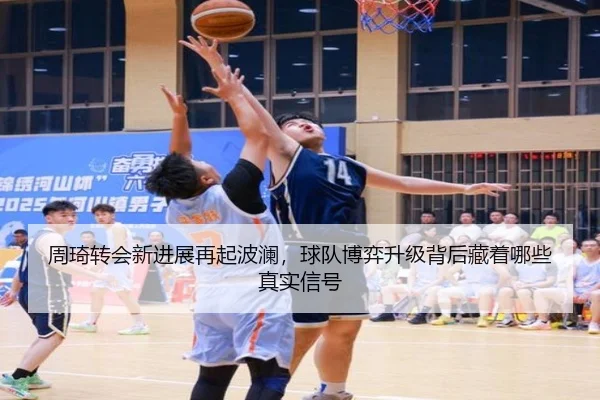 周琦转会新进展再起波澜，球队博弈升级背后藏着哪些真实信号